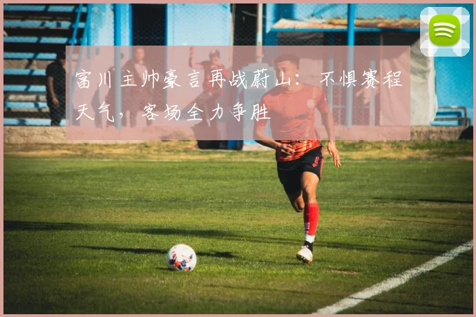 富川主帅豪言再战蔚山：不惧赛程天气，客场全力争胜