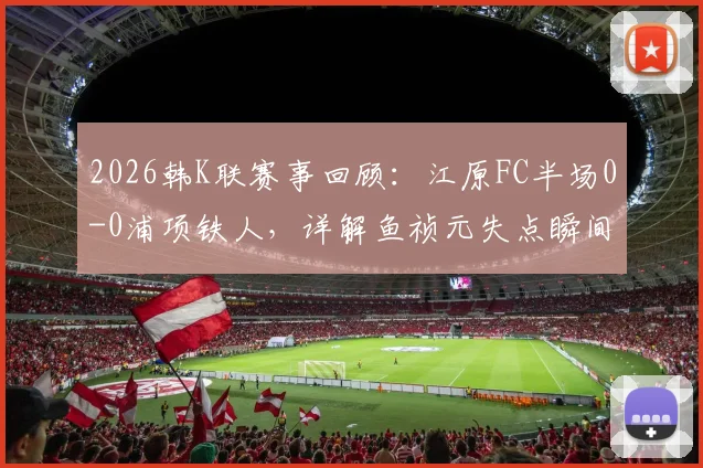 2026韩K联赛事回顾：江原FC半场0-0浦项铁人，详解鱼祯元失点瞬间与两队上半场攻防要点