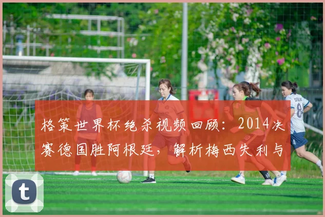 格策世界杯绝杀视频回顾:2014决赛德国胜阿根廷,解析梅西失利与德国夺冠历程