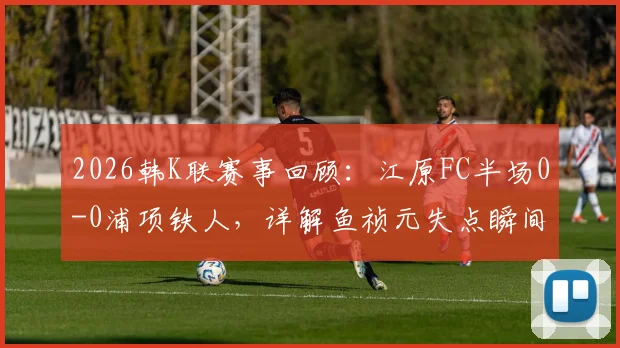 2026韩K联赛事回顾:江原FC半场0-0浦项铁人,详解鱼祯元失点瞬间与两队上半场攻防要点