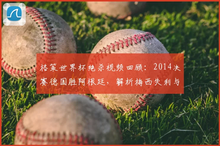格策世界杯绝杀视频回顾：2014决赛德国胜阿根廷，解析梅西失利与德国夺冠历程
