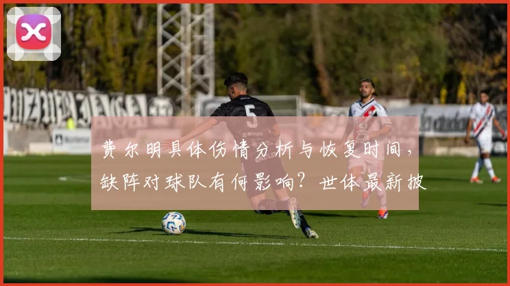 费尔明具体伤情分析与恢复时间，缺阵对球队有何影响？世体最新披露