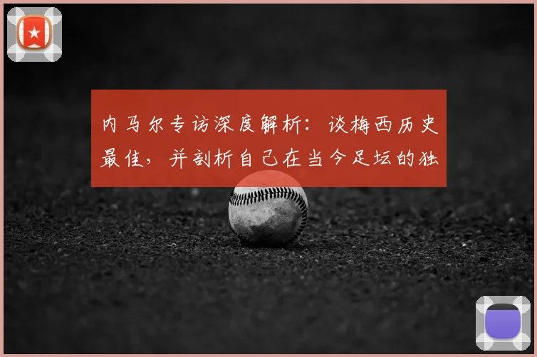内马尔专访深度解析:谈梅西历史最佳,并剖析自己在当今足坛的独特价值与定位