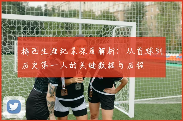 梅西生涯纪录深度解析:从首球到历史第一人的关键数据与历程