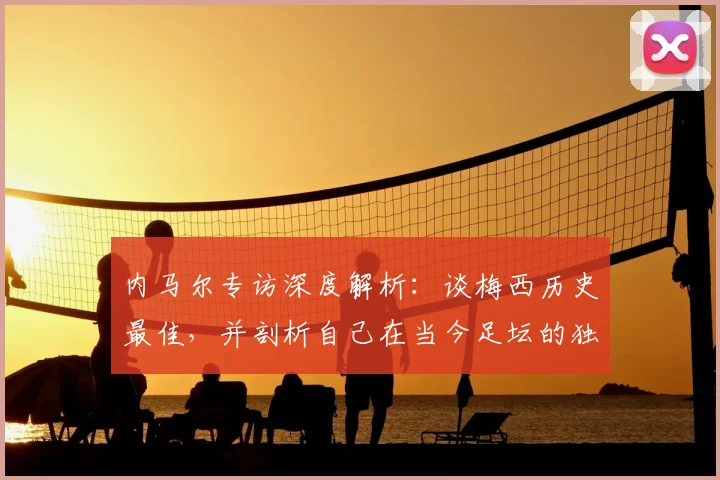 内马尔专访深度解析：谈梅西历史最佳，并剖析自己在当今足坛的独特价值与定位