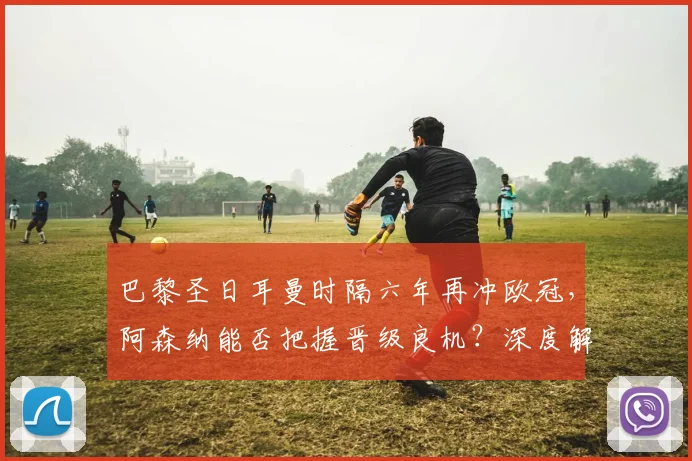 巴黎圣日耳曼时隔六年再冲欧冠，阿森纳能否把握晋级良机？深度解析两队前景