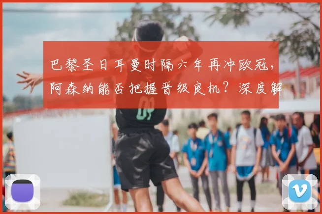 巴黎圣日耳曼时隔六年再冲欧冠,阿森纳能否把握晋级良机?深度解析两队前景